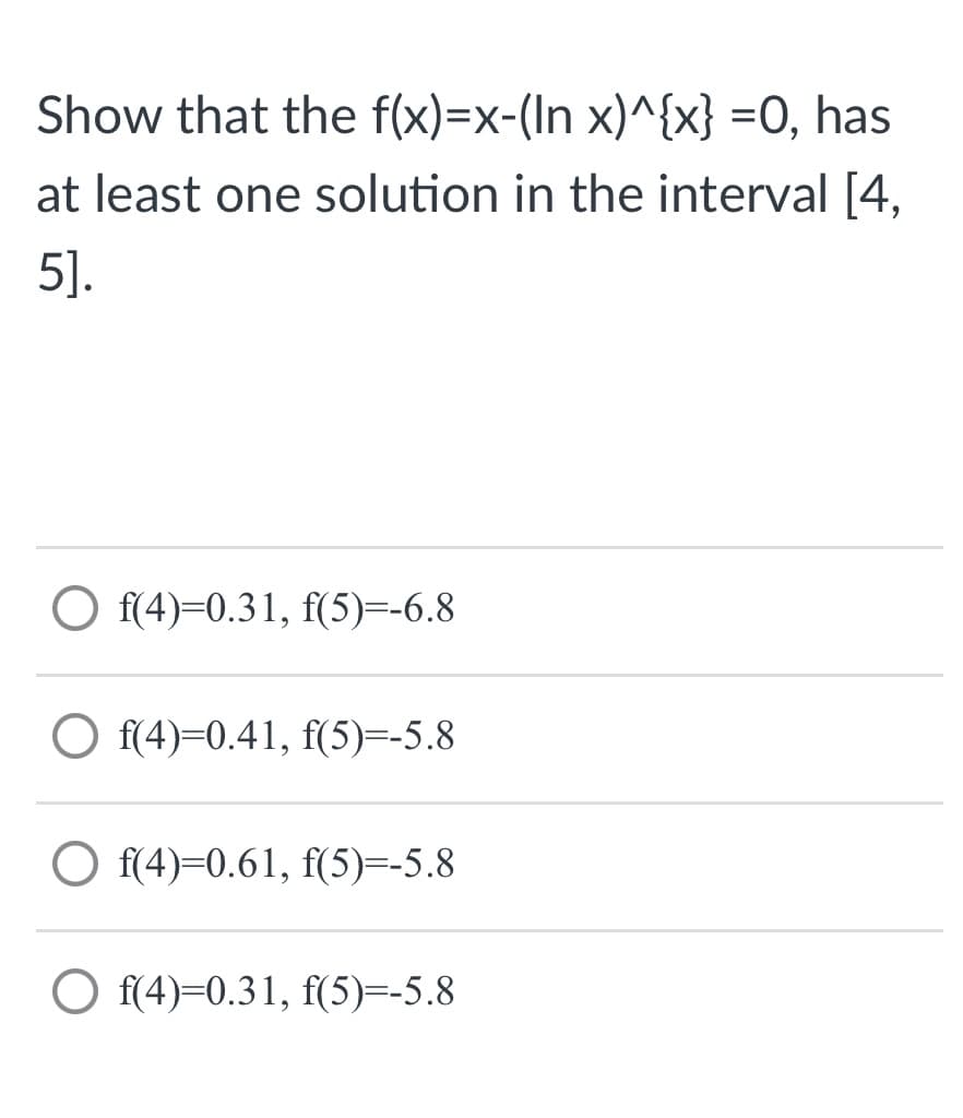 Show that the f(x)=x-(In x)^{x} =0, has
at least one solution in the interval [4,
5].
O f(4)=0.31, f(5)=-6.8
O f(4)=0.41, f(5)=-5.8
O f(4)=0.61, f(5)=-5.8
O f(4)=0.31, f(5)=-5.8
