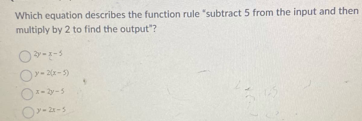 Which equation describes the function rule "subtract 5 from the input and then
multiply by 2 to find the output"?
O 2y = x-5
Oy = 2(x-5)
x= 2y-5
Oy= 2x-5
