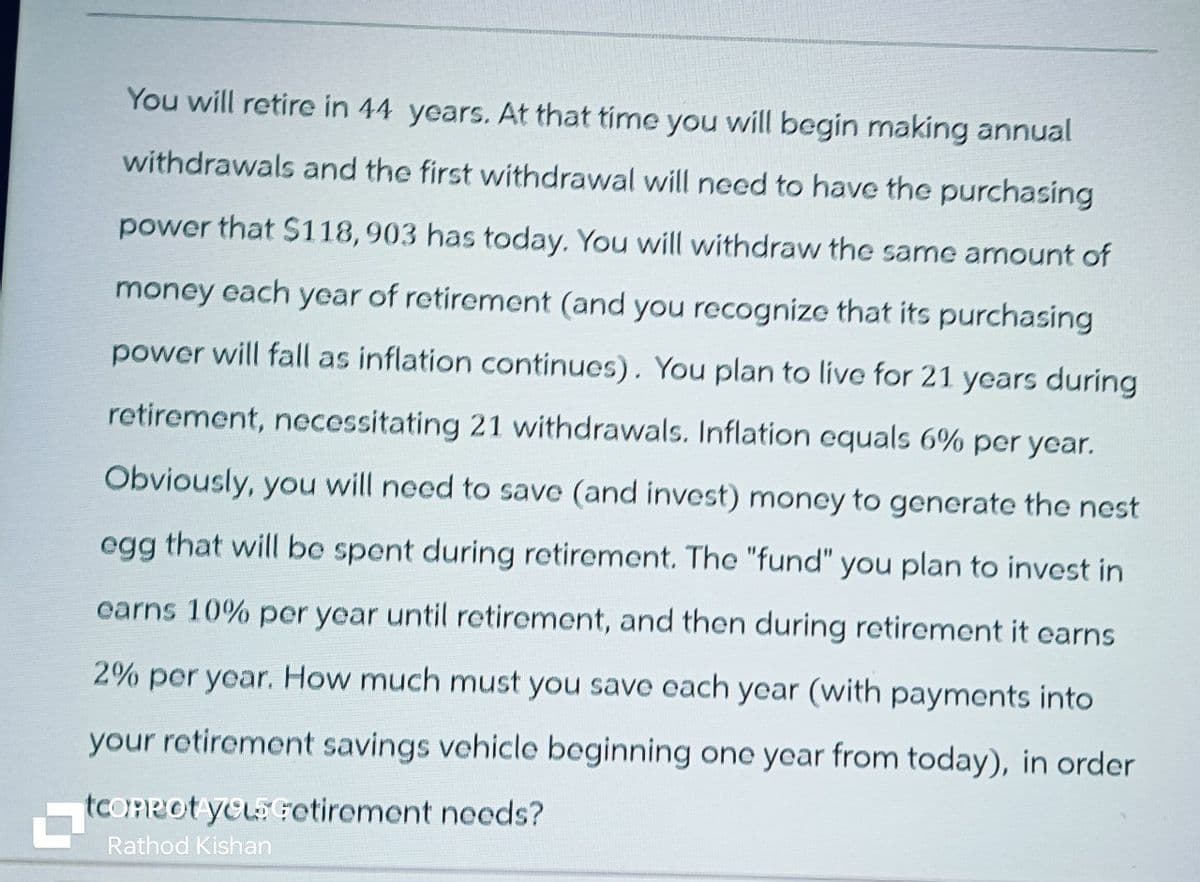 You will retire in 44 years. At that time you will begin making annual
withdrawals and the first withdrawal will need to have the purchasing
power that $118,903 has today. You will withdraw the same amount of
money each year of retirement (and you recognize that its purchasing
power will fall as inflation continues). You plan to live for 21 years during
retirement, necessitating 21 withdrawals. Inflation equals 6% per year.
Obviously, you will need to save (and invest) money to generate the nest
egg that will be spent during retirement. The "fund" you plan to invest in
earns 10% per year until retirement, and then during retirement it earns
2% per year. How much must you save each year (with payments into
your retirement savings vehicle beginning one year from today), in order
tconpot you Getirement needs?
Rathod Kishan