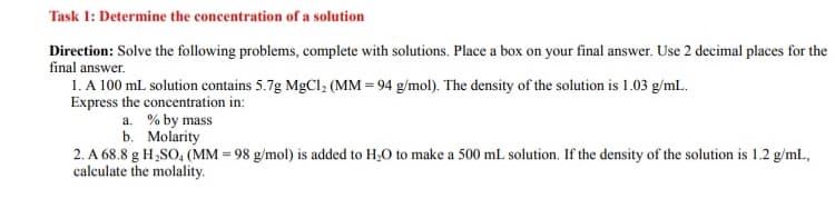 Task 1: Determine the concentration of a solution
Direction: Solve the following problems, complete with solutions. Place a box on your final answer. Use 2 decimal places for the
final answer.
1. A 100 mL solution contains 5.7g MgCl₂ (MM = 94 g/mol). The density of the solution is 1.03 g/mL.
Express the concentration in:
a. % by mass
b.
Molarity
2. A 68.8 g H₂SO4 (MM = 98 g/mol) is added to H₂O to make a 500 mL solution. If the density of the solution is 1.2 g/mL,
calculate the molality.