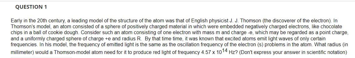 QUESTION 1
Early in the 20th century, a leading model of the structure of the atom was that of English physicist J. J. Thomson (the discoverer of the electron). In
Thomson's model, an atom consisted of a sphere of positively charged material in which were embedded negatively charged electrons, like chocolate
chips in a ball of cookie dough. Consider such an atom consisting of one electron with mass m and charge -e, which may be regarded as a point charge,
and a uniformly charged sphere of charge +e and radius R. By that time time, it was known that excited atoms emit light waves of only certain
frequencies. In his model, the frequency of emitted light is the same as the oscillation frequency of the electron (s) problems in the atom. What radius (in
millimeter) would a Thomson-model atom need for it to produce red light of frequency 4.57 x 1014 Hz? (Don't express your answer in scientific notation)
