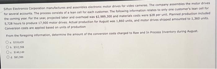 Sifton Electronics Corporation manufactures and assembles electronic motor drives for video cameras. The company assembles the motor drives
for several accounts. The process consists of a lean cell for each customer. The following information relates to only one customer's lean cell for
the coming year. For the year, projected labor and overhead was $2,989,300 and materials costs were $28 per unit. Planned production included
5,728 hours to produce 17,900 motor drives. Actual production for August was 1,860 units, and motor drives shipped amounted to 1,360 units.
Conversion costs are applied based on units of production
From the foregoing information, determine the amount of the conversion costs charged to Raw and In Process Inventory during August.
a $310,620
O b. $312,508
Oc. $149,149
Od $83,500