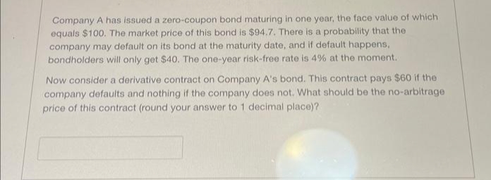 Company A has issued a zero-coupon bond maturing in one year, the face value of which
equals $100. The market price of this bond is $94.7. There is a probability that the
company may default on its bond at the maturity date, and if default happens,
bondholders will only get $40. The one-year risk-free rate is 4% at the moment.
Now consider a derivative contract on Company A's bond. This contract pays $60 if the
company defaults and nothing if the company does not. What should be the no-arbitrage
price of this contract (round your answer to 1 decimal place)?