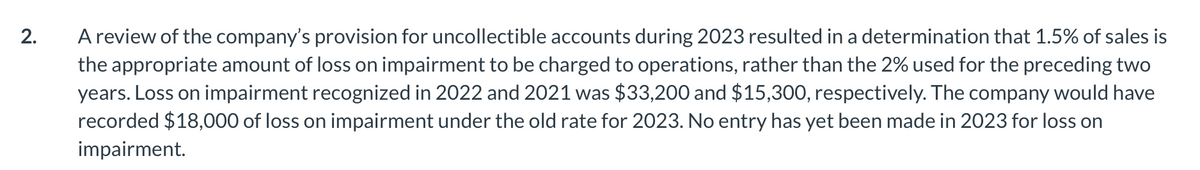 2.
A review of the company's provision for uncollectible accounts during 2023 resulted in a determination that 1.5% of sales is
the appropriate amount of loss on impairment to be charged to operations, rather than the 2% used for the preceding two
years. Loss on impairment recognized in 2022 and 2021 was $33,200 and $15,300, respectively. The company would have
recorded $18,000 of loss on impairment under the old rate for 2023. No entry has yet been made in 2023 for loss on
impairment.