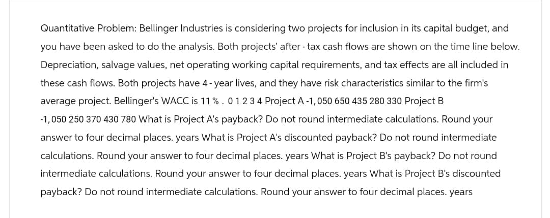 Quantitative Problem: Bellinger Industries is considering two projects for inclusion in its capital budget, and
you have been asked to do the analysis. Both projects' after - tax cash flows are shown on the time line below.
Depreciation, salvage values, net operating working capital requirements, and tax effects are all included in
these cash flows. Both projects have 4-year lives, and they have risk characteristics similar to the firm's
average project. Bellinger's WACC is 11%. 0 1 2 3 4 Project A -1,050 650 435 280 330 Project B
-1,050 250 370 430 780 What is Project A's payback? Do not round intermediate calculations. Round your
answer to four decimal places. years What is Project A's discounted payback? Do not round intermediate
calculations. Round your answer to four decimal places. years What is Project B's payback? Do not round
intermediate calculations. Round your answer to four decimal places. years What is Project B's discounted
payback? Do not round intermediate calculations. Round your answer to four decimal places. years