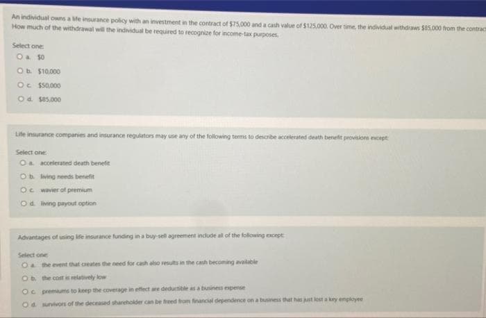 An individual owns a life insurance policy with an investment in the contract of $75,000 and a cash value of $125,000. Over time, the individual withdraws $85,000 from the contract
How much of the withdrawal will the individual be required to recognize for income-tax purposes.
Select one:
O & 50
O b. $10,000
Oc $50,000
O d. $85,000
Life insurance companies and insurance regulators may use any of the following terms to describe accelerated death benefit provisions except
Select one:
O a accelerated death benefit
Ob. living needs benefit
Oc wavier of premium
Od living payout option
Advantages of using life insurance funding in a buy-sell agreement include all of the following except
Select one
O the event that creates the need for cash also results in the cash becoming available
Ob the cost is relatively low
Oc premiums to keep the coverage in effect are deductible as a business expense
Od survivors of the deceased shareholder can be freed from financial dependence on a business that has just lost a key employee