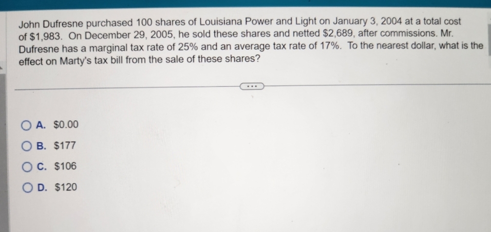 John Dufresne purchased 100 shares of Louisiana Power and Light on January 3, 2004 at a total cost
of $1,983. On December 29, 2005, he sold these shares and netted $2,689, after commissions. Mr.
Dufresne has a marginal tax rate of 25% and an average tax rate of 17%. To the nearest dollar, what is the
effect on Marty's tax bill from the sale of these shares?
A. $0.00
OB. $177
OC. $106
D. $120