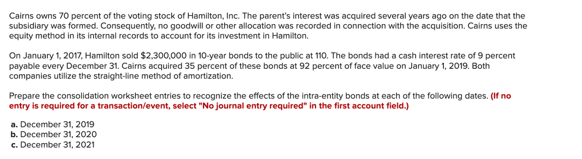 Cairns owns 70 percent of the voting stock of Hamilton, Inc. The parent's interest was acquired several years ago on the date that the
subsidiary was formed. Consequently, no goodwill or other allocation was recorded in connection with the acquisition. Cairns uses the
equity method in its internal records to account for its investment in Hamilton.
On January 1, 2017, Hamilton sold $2,300,000 in 10-year bonds to the public at 110. The bonds had a cash interest rate of 9 percent
payable every December 31. Cairns acquired 35 percent of these bonds at 92 percent f face value on January 1, 2019. Both
companies utilize the straight-line method of amortization.
Prepare the consolidation worksheet entries to recognize the effects of the intra-entity bonds at each of the following dates. (If no
entry is required for a transaction/event, select "No journal entry required" in the first account field.)
a. December 31, 2019
b. December 31, 2020
c. December 31, 2021