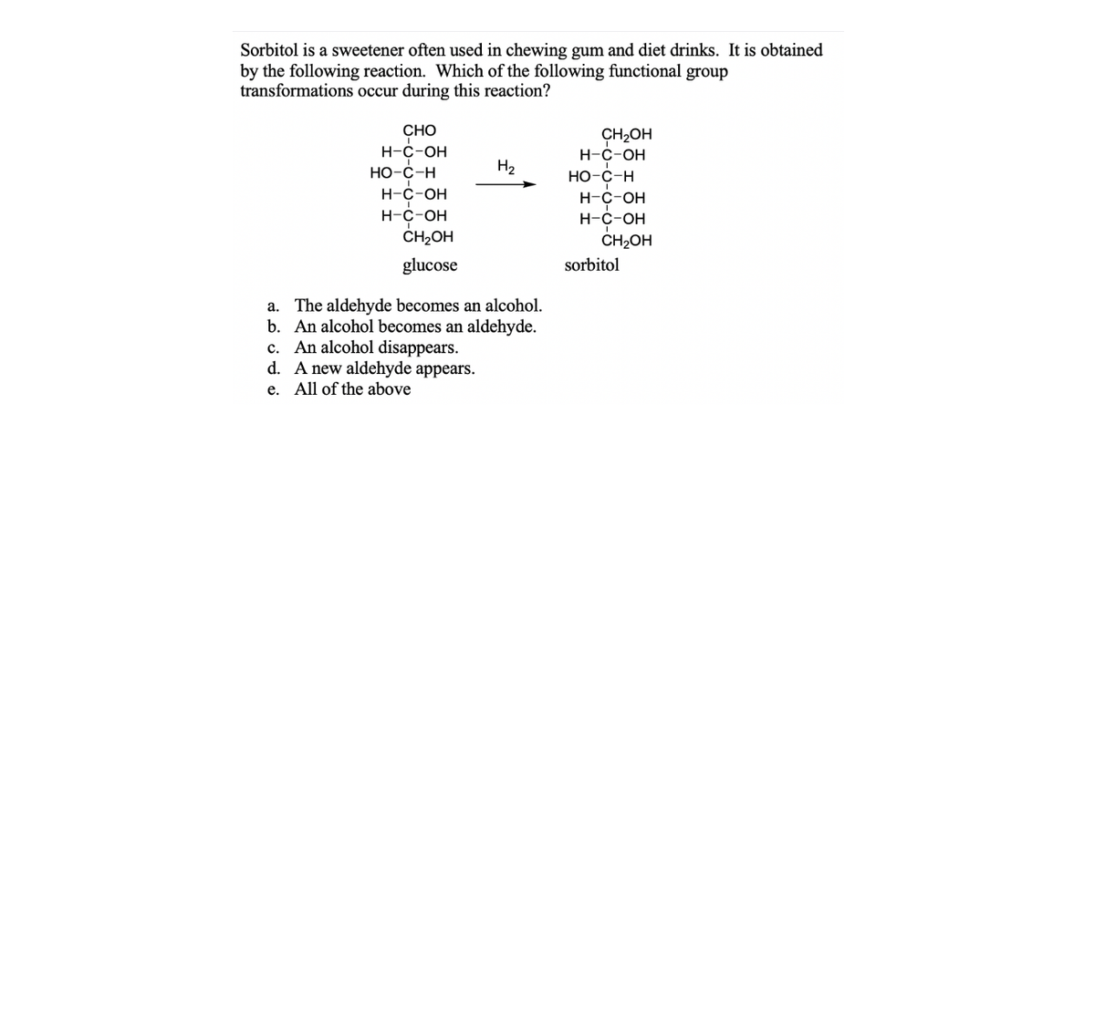 Sorbitol is a sweetener often used in chewing gum and diet drinks. It is obtained
by the following reaction. Which of the following functional group
transformations occur during this reaction?
CHO
CH2OH
Н-с-ОН
Н-с-ОН
Но-с-н
H2
Но-с-н
H-C-OH
Н-с-он
Н-с-ОН
Н-с-он
ČH2OH
CH2OH
glucose
sorbitol
a. The aldehyde becomes an alcohol.
b. An alcohol becomes an aldehyde.
c. An alcohol disappears.
d. A new aldehyde appears.
e. All of the above
