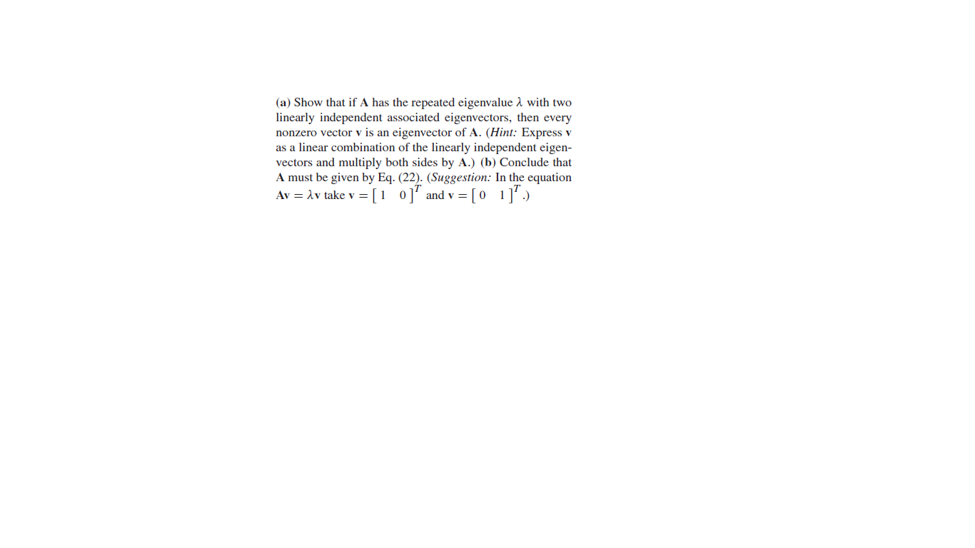 (a) Show that if A has the repeated eigenvalue 1 with two
linearly independent associated eigenvectors, then every
nonzero vector v is an eigenvector of A. (Hint: Express v
as a linear combination of the linearly independent eigen-
vectors and multiply both sides by A.) (b) Conclude that
A must be given by Eq. (22). (Suggestion: In the equation
Av = Av take v = [1 0]' and v = [0 1]'.)
