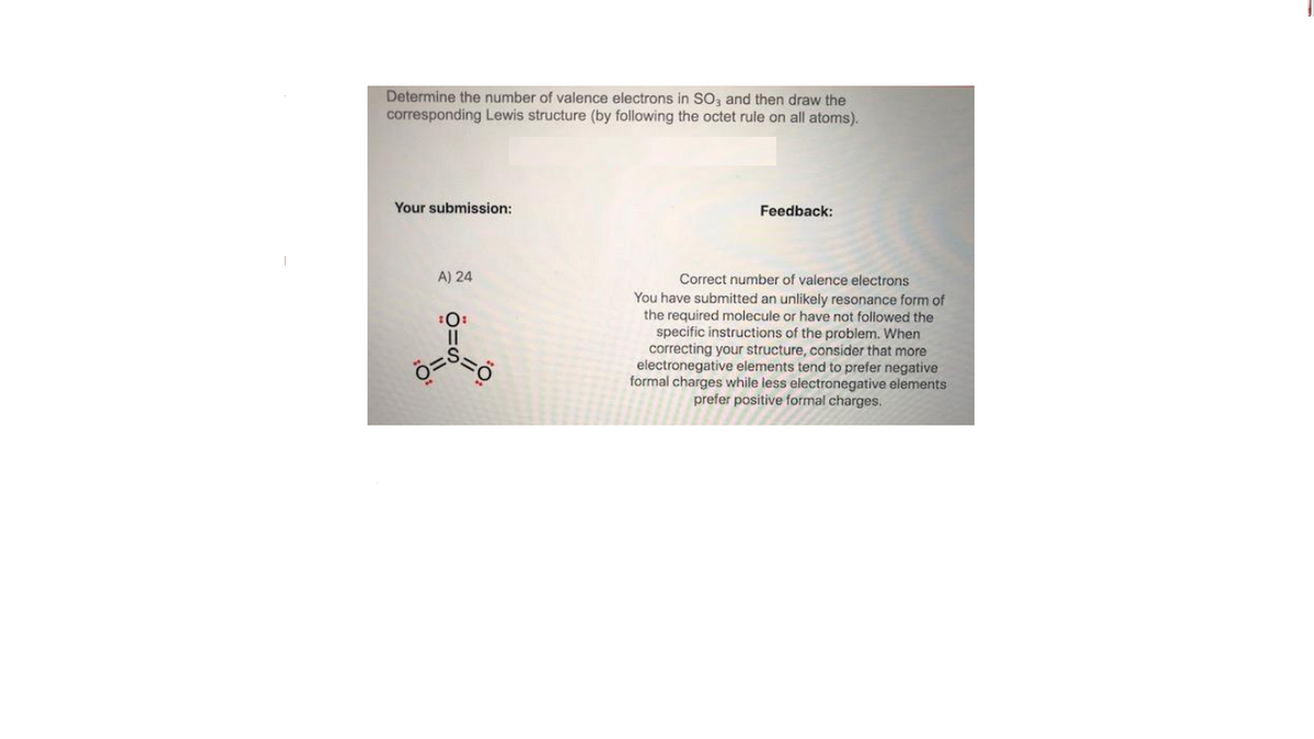 Determine the number of valence electrons in SO, and then draw the
corresponding Lewis structure (by following the octet rule on all atoms).
Your submission:
Feedback:
Correct number of valence electrons
You have submitted an unlikely resonance form of
the required molecule or have not followed the
specific instructions of the problem. When
correcting your structure, consider that more
electronegative elements tend to prefer negative
formal charges while less electronegative elements
prefer positive formal charges.
A) 24
:0:
