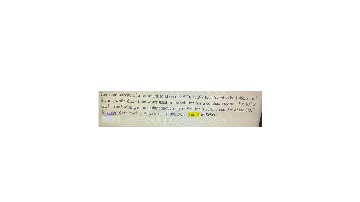 The conductivity of a saturated solution of SRSO, at 298 K is found to be 1.482 x 104
S cm', while that of the water used in the solution has a conductivity of 1.5 x 10-6 S
cm!. The limiting ionic molar conductivity of Sr* ion is 118.92 and that of the SO,2-
is 159.6 S cm² mol. What is the solubility, in g dm, of SRSO,?
