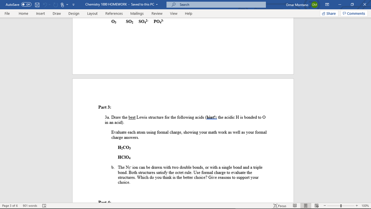 AutoSave O Of
Chemistry 1000 HOMEWORK - Saved to this PC -
P Search
Omar Montano OM
File
Insert
Draw
Design
Layout
References
Mailings
Review
View
Help
A Share
P Comments
Home
O3
SO: so, PO,
Part 3:
3a. Draw the best Lewis structure for the following acids (hint!: the acidic H is bonded to O
in an acid).
Evaluate each atom using formal charge, showing your math work as well as your formal
charge answers.
H;CO3
HCIO4
b. The N3 ion can be drawn with two double bonds, or with a single bond and a triple
bond. Both structures satisfy the octet rule. Use formal charge to evaluate the
structures. Which do you think is the better choice? Give reasons to support your
choice.
Part A.
Page 3 of 6
901 words
D Focus
100%

