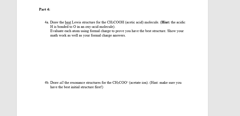 Part 4:
4a. Draw the best Lewis structure for the CH3COOH (acetic acid) molecule. (Hint: the acidic
H is bonded to O in an oxy-acid molecule).
Evaluate each atom using formal charge to prove you have the best structure. Show your
math work as well as your formal charge answers.
4b. Draw all the resonance structures for the CH3COO- (acetate ion). (Hint: make sure you
have the best initial structure first!)
