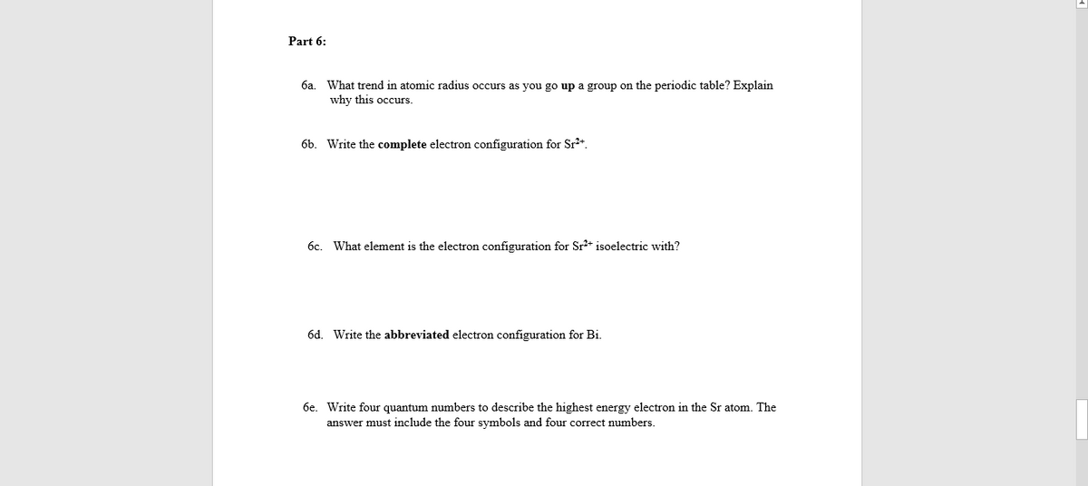 Part 6:
6a. What trend in atomic radius occurs as you go up a group on the periodic table? Explain
why this occurs.
6b. Write the complete electron configuration for Sr*.
6c. What element is the electron configuration for Sr+ isoelectric with?
6d. Write the abbreviated electron configuration for Bi.
6e. Write four quantum numbers to describe the highest energy electron in the Sr atom. The
answer must include the four symbols and four correct numbers.
