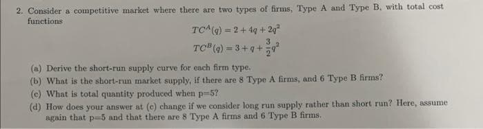 2. Consider a competitive market where there are two types of firms, Type A and Type B, with total cost
functions
TCA(4) = 2+ 4q + 2g
TC (4) = 3+q+
3
(a) Derive the short-run supply curve for each firm type.
(b) What is the short-run market supply, if there are 8 Type A firms, and 6 Type B firms?
(c) What is total quantity produced when p=5?
(d) How does your answer at (c) change if we consider long run supply rather than short run? Here, assume
again that p==5 and that there are 8 Type A firms and 6 Type B firms.
