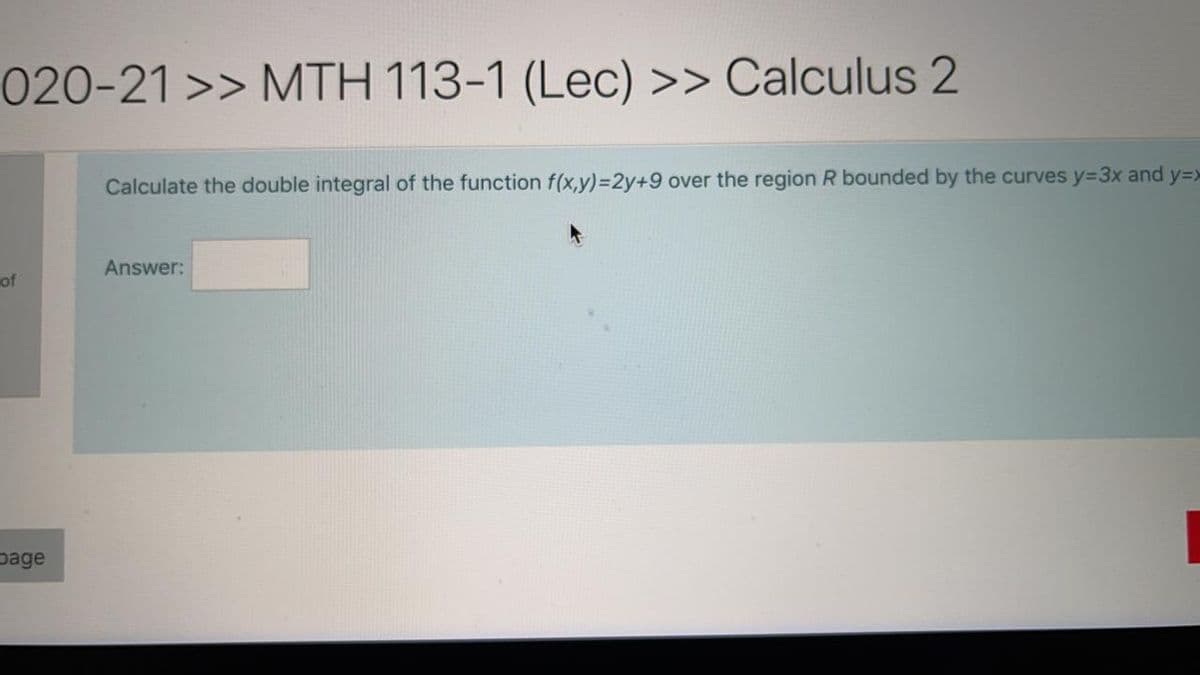 020-21 >> MTH 113-1 (Lec) >> Calculus 2
Calculate the double integral of the function f(x,y)=D2y+9 over the region R bounded by the curves y33x and y=>
Answer:
of
page
