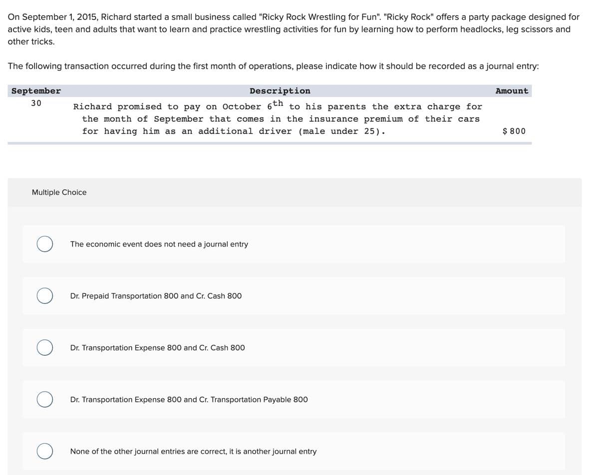 On September 1, 2015, Richard started a small business called "Ricky Rock Wrestling for Fun". "Ricky Rock" offers a party package designed for
active kids, teen and adults that want to learn and practice wrestling activities for fun by learning how to perform headlocks, leg scissors and
other tricks.
The following transaction occurred during the first month of operations, please indicate how it should be recorded as a journal entry:
September
30
Description
Richard promised to pay on October 6th to his parents the extra charge for
the month of September that comes in the insurance premium of their cars
for having him as an additional driver (male under 25).
Multiple Choice
O
The economic event does not need a journal entry
Dr. Prepaid Transportation 800 and Cr. Cash 800
Dr. Transportation Expense 800 and Cr. Cash 800
Dr. Transportation Expense 800 and Cr. Transportation Payable 800
None of the other journal entries are correct, it is another journal entry
Amount
$ 800