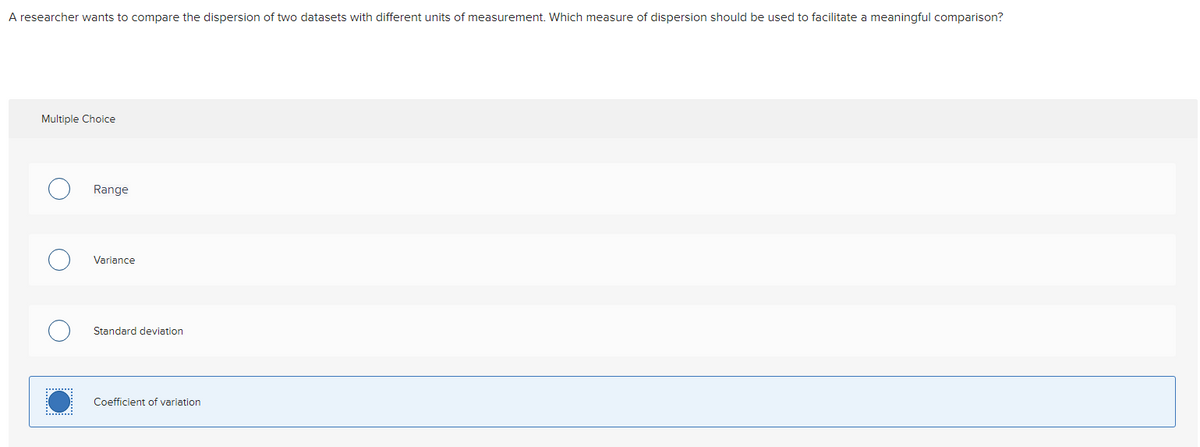 A researcher wants to compare the dispersion of two datasets with different units of measurement. Which measure of dispersion should be used to facilitate a meaningful comparison?
Multiple Choice
Range
Variance
Standard deviation
Coefficient of variation