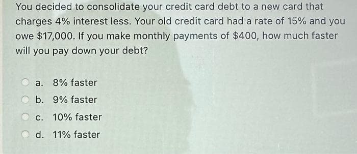 You decided to consolidate your credit card debt to a new card that
charges 4% interest less. Your old credit card had a rate of 15% and you
owe $17,000. If you make monthly payments of $400, how much faster
will you pay down your debt?
a. 8% faster
b. 9% faster
c. 10% faster
d. 11% faster