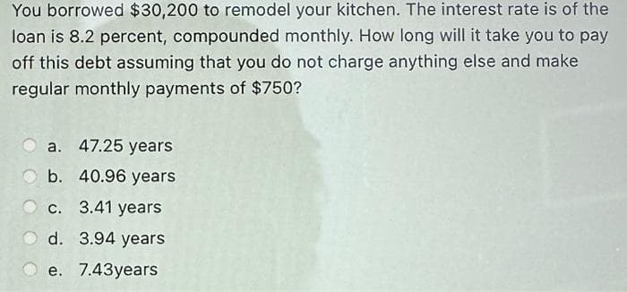 You borrowed $30,200 to remodel your kitchen. The interest rate is of the
loan is 8.2 percent, compounded monthly. How long will it take you to pay
off this debt assuming that you do not charge anything else and make
regular monthly payments of $750?
a. 47.25 years
40.96 years.
Ob.
c. 3.41 years
O d. 3.94 years
Oe. 7.43years