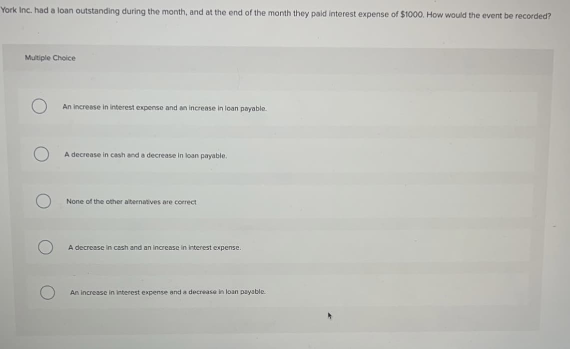 York Inc. had a loan outstanding during the month, and at the end of the month they paid interest expense of $1000. How would the event be recorded?
Multiple Choice
An increase in interest expense and an increase in loan payable.
A decrease in cash and a decrease in loan payable.
None of the other alternatives are correct
A decrease in cash and an increase in interest expense.
An increase in interest expense and a decrease in loan payable.