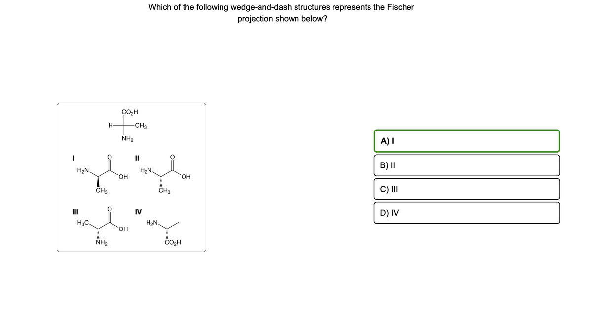 H₂N.
H3C.
CH3
NH₂
H-
CO₂H
-CH3
NH₂
OH
bime
H₂N.
OH
CH3
Which of the following wedge-and-dash structures represents the Fischer
projection shown below?
IV
H₂N.
OH
A) I
B) II
C) III
D) IV