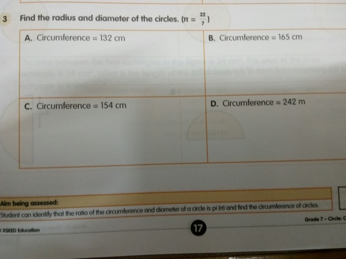 3
22
Find the radius and diameter of the circles. (T =
A. Circumference 132 cm
B. Circumference 165 cm
%3D
%3D
D. Circumference 242 m
%3D
C. Circumference = 154 cm
%3D
Aim being assessed:
Student can identify that the ratio of the circumference and diameter of a circle is pi (n) and find the circumference of circles.
Grade 7-Circle: C
OXSEED Education
17
