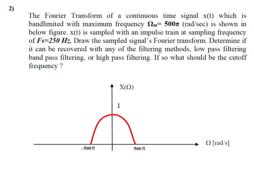 2)
The Fourier Transform of a continuous time signal x(t) which is
bandlimited with maximum frequency Qm= 500n (rad/sec) is shown in
below figure. x(t) is sampled with an impulse train at sampling frequency
of Fs=250 H7. Draw the sampled signal's Fourier transform. Determine if
it can be recovered with any of the filtering methods, low pass filtering
band pass filtering, or high pass filtering. If so what should be the cutoff
frequency ?
X(Ω)
1
O [rad/s]
-5007
500 T
