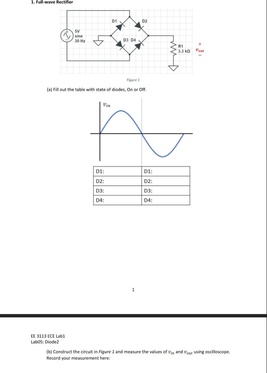 1. Full-wave Rectifier
5V
sine
30 Hz
D1
D3 D4
D2
Figure 1
(a) Fill out the table with state of diodes, On or Off.
Vin
D1:
D1:
D2:
D2:
D3:
D3:
D4:
D4:
1
R1
+
3.3 kQ Vout
EE 3113 ECE Lab1
Lab05: Diode2
(b) Construct the circuit in Figure 1 and measure the values of Vin and out using oscilloscope.
Record your measurement here: