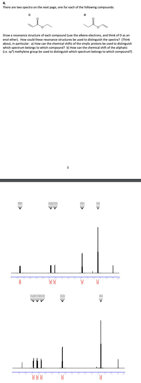 4.
There are two spectra on the next page, one for each of the following compounds:
W
с
Draw a resonance structure of each compound (use the alkene electrons, and think of D as an
enol ether). How could these resonance structures be used to distinguish the spectra? (Think
about, in particular: a) How can the chemical shifts of the vinylic protons be used to distinguish
which spectrum belongs to which compound? b) How can the chemical shift of the aliphatic
(i.e. sp³) methylene group be used to distinguish which spectrum belongs to which compound?)
A
w
||
YY
10
W
H
D
3
WE
Y
B
W
H
MI
H