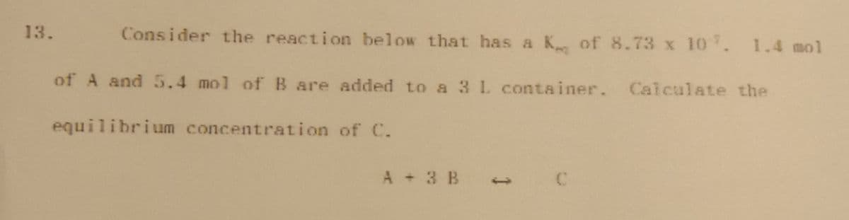 13.
Consider the reaction below that has a K of 8.73 x 107. 1.4 mol
of A and 5.4 mol of B are added to a 3 1. container. Calculate the
equilibrium concentration of C.
A + 3 B
1
C