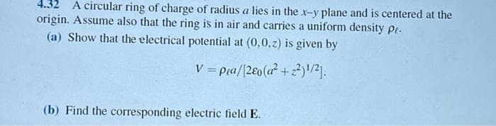 4.32 A circular ring of charge of radius a lies in the x-y plane and is centered at the
origin. Assume also that the ring is in air and carries a uniform density pe.
(a) Show that the electrical potential at (0,0,z) is given by
V = pea/[2Eo(a² +2²)¹/2].
(b) Find the corresponding electric field E.