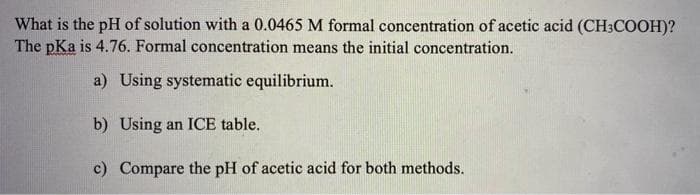 What is the pH of solution with a 0.0465 M formal concentration of acetic acid (CH3COOH)?
The pKa is 4.76. Formal concentration means the initial concentration.
a) Using systematic equilibrium.
b) Using an ICE table.
c) Compare the pH of acetic acid for both methods.