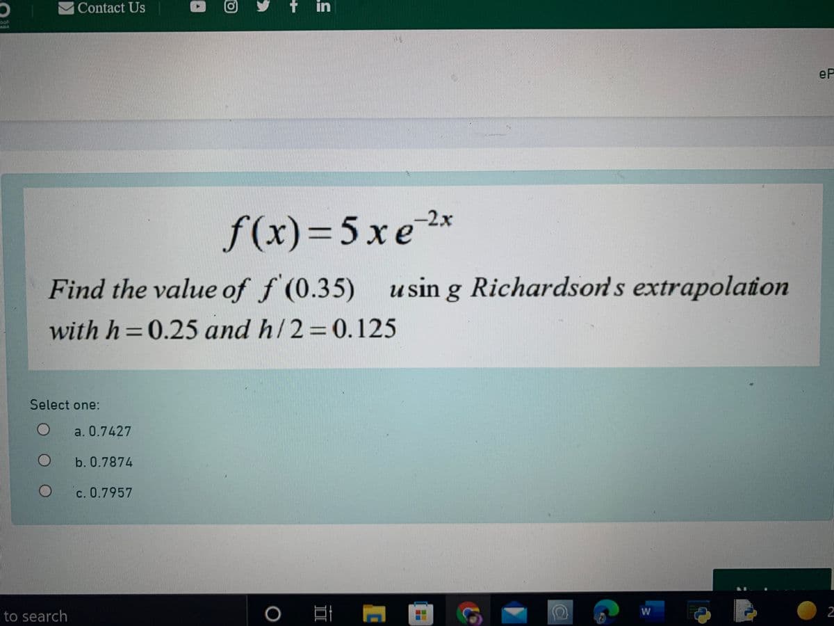 Contact Us
O 回
f in
ll
南
eP
f(x)=5xe2x
5хе
Find the value of f (0.35)
using Richardsons extrapolation
with h =0.25 and h/2=0.125
Select one:
a. 0.7427
b. 0.7874
c. 0.7957
W
to search
