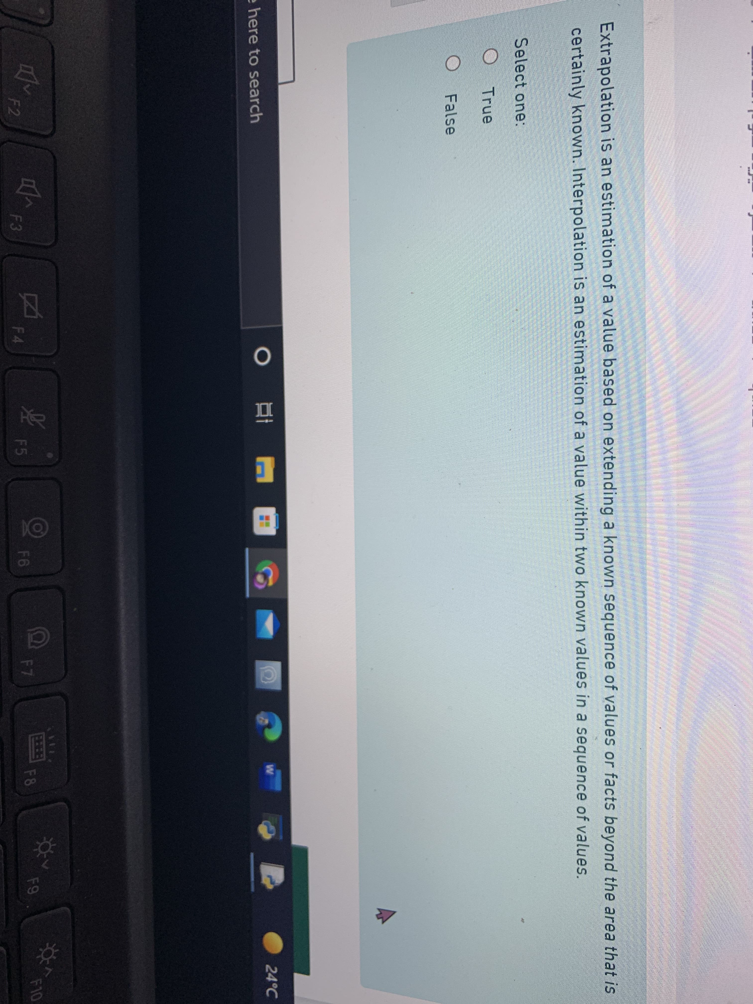 Extrapolation is an estimation of a value based on extending a known sequence of values or facts beyond the area that is
certainly known. Interpolation is an estimation of a value within two known values in a sequence of values.
Select one:
True
False
24°C
e here to search
EHEB
F8
F9
F10
F4
F5
F6
F7
F2
F3
Ca
