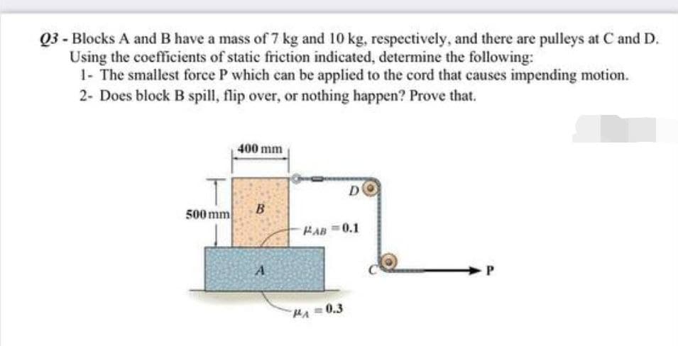 Q3 - Blocks A and B have a mass of 7 kg and 10 kg, respectively, and there are pulleys at C and D.
Using the coefficients of static friction indicated, determine the following:
1- The smallest force P which can be applied to the cord that causes impending motion.
2- Does block B spill, flip over, or nothing happen? Prove that.
400 mm
DO
B
A
P
500 mm
PAB 0.1
MA=0.3