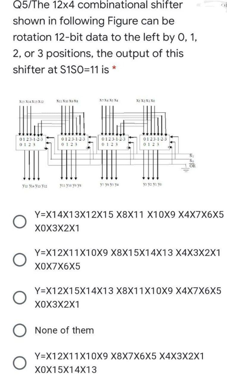 Q5/The 12x4 combinational shifter
shown in following Figure can be
rotation 12-bit data to the left by 0, 1,
2, or 3 positions, the output of this
shifter at S1SO=11 is
X15 Xi4 X13X12
X11 X10 X9 X8
X7 X6 X5 X4
X3 X2 X1 X0
0123-1-2-3
0123-1-23
0123
0123-1-2-3
0123-1-2-3
TITT:
0123
0123
0123
OE
yn yio ye ya
yı ys ys y4
ys y2 yı yo
ys y14 yı3 yız
Y=X14X13X12X15 X8X11 X10X9 X4X7X6X5
X0X3X2X1
Y=X12X11X10X9 X8X15X14X13 X4X3X2X1
ХОX7X6X5
Y=X12X15X14X13 X8X11X10X9 X4X7X6X5
X0X3X2X1
O None of them
Y=X12X11X10X9 X8X7X6X5 X4X3X2X1
X0X15X14X13
