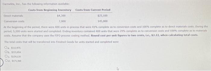 Carmelita, Inc., has the following information available:
Costs from Beginning Inventory
Costs from Current Period
$4,300
$25,100
145,000
Conversion costs
7,000
At the beginning of the period, there were 400 units in process that were 41% complete as to conversion costs and 100% complete as to direct materials costs. During the
period, 5,200 units were started and completed. Ending inventory contained 400 units that were 29% complete as to conversion costs and 100% complete as to materials
costs. Assume that the company uses the FIFO process costing method. Round cost per unit figures to two cents, i.e., $2.22, when calculating total costs.
Direct materials
The total costs that will be transferred into Finished Goods for units started and completed were
Oa. $112975
Ob. $221,054
Oc. $159,120
Od. $171,360