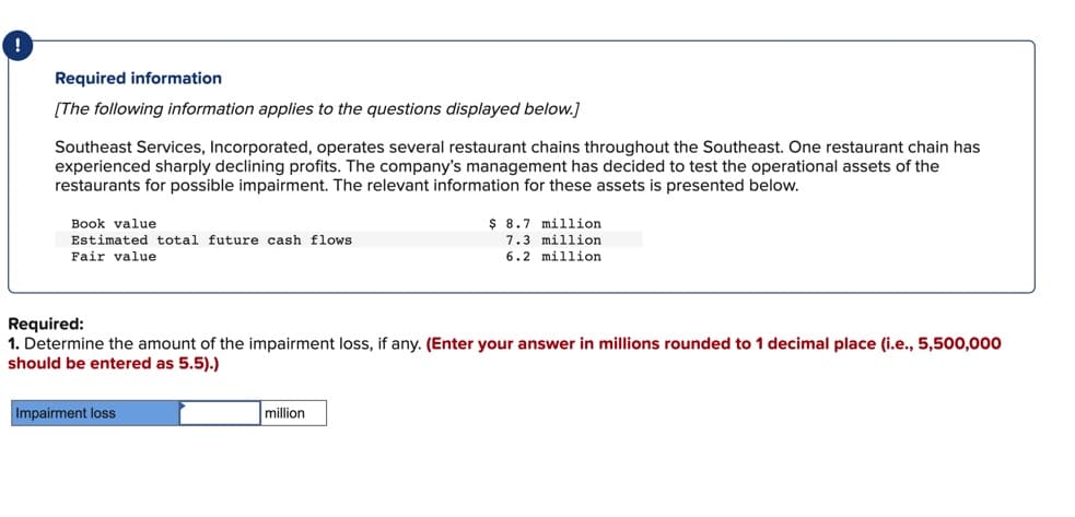 Required information
[The following information applies to the questions displayed below.]
Southeast Services, Incorporated, operates several restaurant chains throughout the Southeast. One restaurant chain has
experienced sharply declining profits. The company's management has decided to test the operational assets of the
restaurants for possible impairment. The relevant information for these assets is presented below.
Book value
Estimated total future cash flows.
Fair value
Required:
1. Determine the amount of the impairment loss, if any. (Enter your answer in millions rounded to 1 decimal place (i.e., 5,500,000
should be entered as 5.5).)
Impairment loss
$ 8.7 million
7.3 million
6.2 million
million