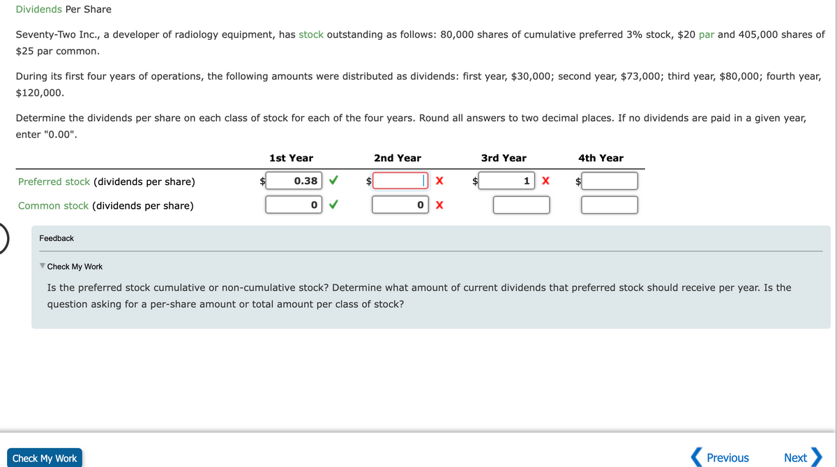Dividends Per Share
Seventy-Two Inc., a developer of radiology equipment, has stock outstanding as follows: 80,000 shares of cumulative preferred 3% stock, $20 par and 405,000 shares of
$25 par common.
During its first four years of operations, the following amounts were distributed as dividends: first year, $30,000; second year, $73,000; third year, $80,000; fourth year,
$120,000.
Determine the dividends per share on each class of stock for each of the four years. Round all answers to two decimal places. If no dividends are paid in a given year,
enter "0.00".
Preferred stock idends per share)
Common stock (dividends per share)
Feedback
1st Year
Check My Work
0.38
0
2nd Year
0
X
X
3rd Year
1 X
4th Year
$
▼ Check My Work
Is the preferred stock cumulative or non-cumulative stock? Determine what amount of current dividends that preferred stock should receive per year. Is the
question asking for a per-share amount or total amount per class of stock?
Previous
Next