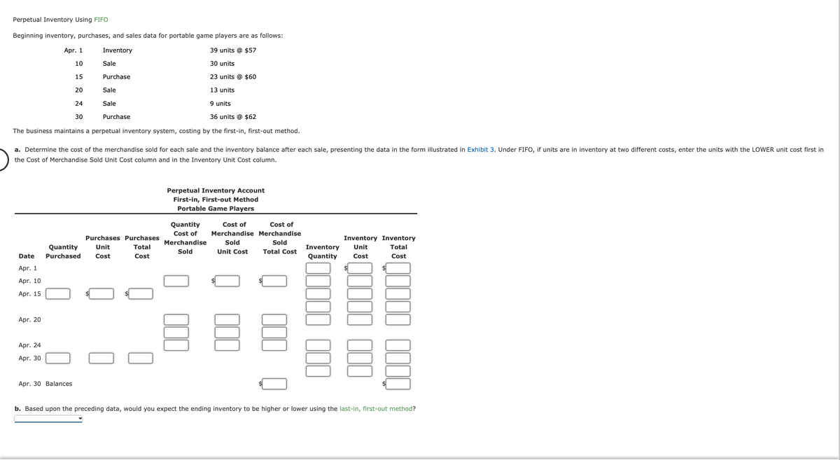 Perpetual Inventory Using FIFO
Beginning inventory, purchases, and sales data for portable game players are as follows:
Inventory
39 units @ $57
30 units
23 units @ $60
13 units
Date
Apr. 1
Apr. 10
Apr. 15
Apr. 1
10
15
Apr. 20
Apr. 24
Apr. 30
20
24
30
Apr. 30 Balances
Sale
The business maintains a perpetual inventory system, costing by the first-in, first-out method.
Quantity
Purchased
Purchase
a. Determine the cost of the merchandise sold for each sale and the inventory balance after each sale, presenting the data in the form illustrated in Exhibit 3. Under FIFO, if units are in inventory at two different costs, enter the units with the LOWER unit cost first in
the Cost of Merchandise Sold Unit Cost column and in the Inventory Unit Cost column.
Sale
Sale
Purchase
9 units
36 units @ $62
Purchases Purchases
Unit
Total
Cost
Cost
Perpetual Inventory Account
First-in, First-out Method
Portable Game Players
Quantity
Cost of
Merchandise
Sold
Cost of
Cost of
Merchandise Merchandise
Sold
Sold
Unit Cost Total Cost
Inventory Inventory
Inventory Unit
Quantity Cost
Total
Cost
b. Based upon the preceding data, would you expect the ending inventory to be higher or lower using the last-in, first-out method?
