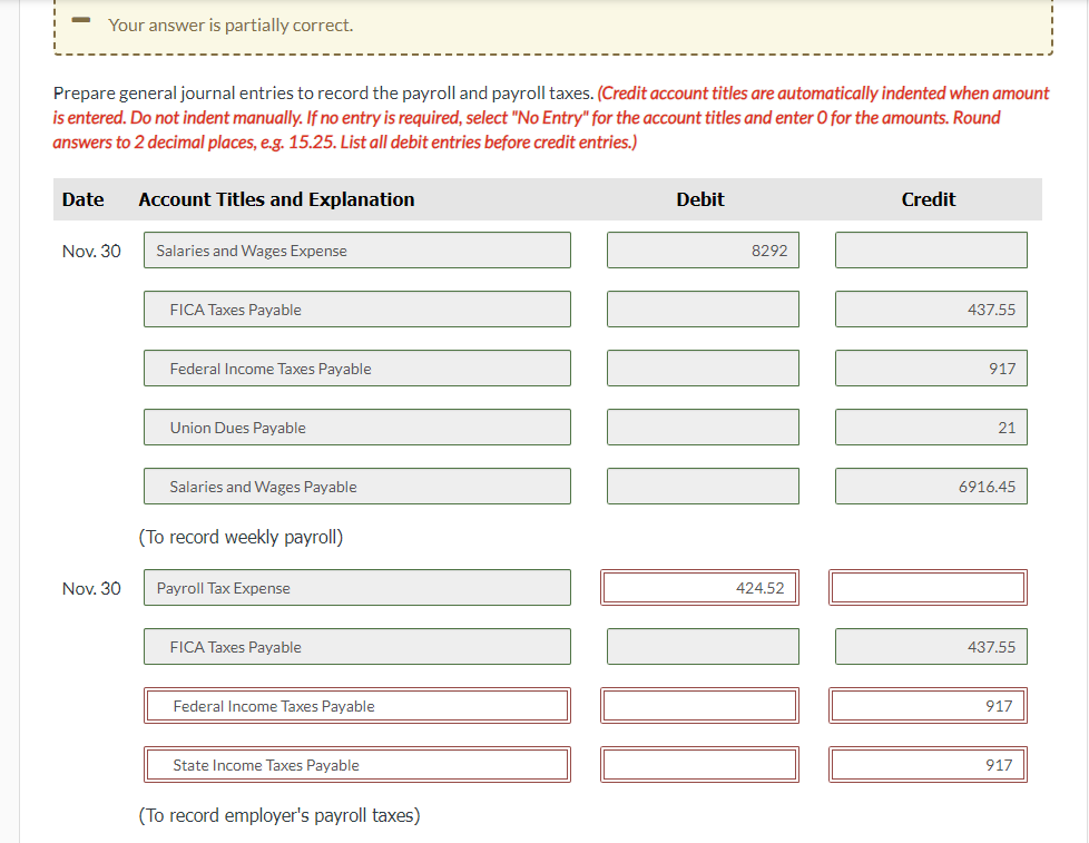 Your answer is partially correct.
Prepare general journal entries to record the payroll and payroll taxes. (Credit account titles are automatically indented when amount
is entered. Do not indent manually. If no entry is required, select "No Entry" for the account titles and enter O for the amounts. Round
answers to 2 decimal places, e.g. 15.25. List all debit entries before credit entries.)
Date
Nov. 30
Nov. 30
Account Titles and Explanation
Salaries and Wages Expense
FICA Taxes Payable
Federal Income Taxes Payable
Union Dues Payable
Salaries and Wages Payable
(To record weekly payroll)
Payroll Tax Expense
FICA Taxes Payable
Federal Income Taxes Payable
State Income Taxes Payable
(To record employer's payroll taxes)
Debit
8292
424,52
Credit
437.55
917
21
6916.45
437.55
917
917