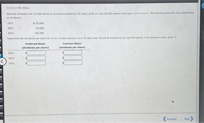 Dividends Per Share
Seacrest Company has 15,000 shares of cumulative preferred 3% stock, $150 par and 50,000 shares of $15 par common stock. The following amounts were distributed
as dividends:
20Y1
$135,000
20Y2
54,000
2013
202,500
Determine the dividends per share for preferred and common stock for each year. Round all answers to two decimal places. If an answer is zero, enter ¹0
Preferred Stock
Common Stock
(dividends per share)
(dividends per share)
20Y1
2012
2013
<Previous
Next >
C