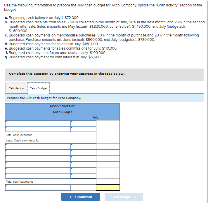 Use the following Information to prepare the July cash budget for Acco Company. Ignore the "Loan activity" section of the
budget
a. Beginning cash balance on July 1: $72,000.
b. Budgeted cash receipts from sales: 25% is collected in the month of sale, 50% In the next month, and 25% in the second
month after sale. Sales amounts are May (actual), $1,830,000; June (actual), $1,490,000; and July (budgeted),
$1,600,000.
c. Budgeted cash payments on merchandise purchases: 80% in the month of purchase and 20% in the month following
purchase. Purchase amounts are June (actual), $560,000; and July (budgeted), $730,000.
d. Budgeted cash payments for salaries in July: $180,000.
e. Budgeted cash payments for sales commissions for July: $110,000.
f. Budgeted cash payment for Income taxes In July: $100,000.
g. Budgeted cash payment for loan Interest in July: $5,500.
Complete this question by entering your answers in the tabs below.
Calculation Cash Budget
Prepare the July cash budget for Acco Company.
ACCO COMPANY
Cash Budget
Total cash available
Less: Cash payments for:
Total cash payments
< Calculation
July
Cash Budget >