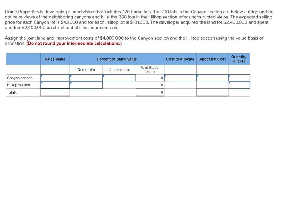 Home Properties is developing a subdivision that includes 470 home lots. The 210 lots in the Canyon section are below a ridge and do
not have views of the neighboring canyons and hills; the 260 lots in the Hilltop section offer unobstructed views. The expected selling
price for each Canyon lot is $43,000 and for each Hilltop lot is $101,000. The developer acquired the land for $2,400,000 and spent
another $2,400,000 on street and utilities improvements.
Assign the joint land and improvement costs of $4,800,000 to the Canyon section and the Hilltop section using the value basis of
allocation. (Do not round your intermediate calculations.)
Canyon section
Hilltop section
Totals
Sales Value
Numerator
Percent of Sales Value
Denominator
% of Sales
Value
0
0
0
Cost to Allocate Allocated Cost
Quantity
of Lots