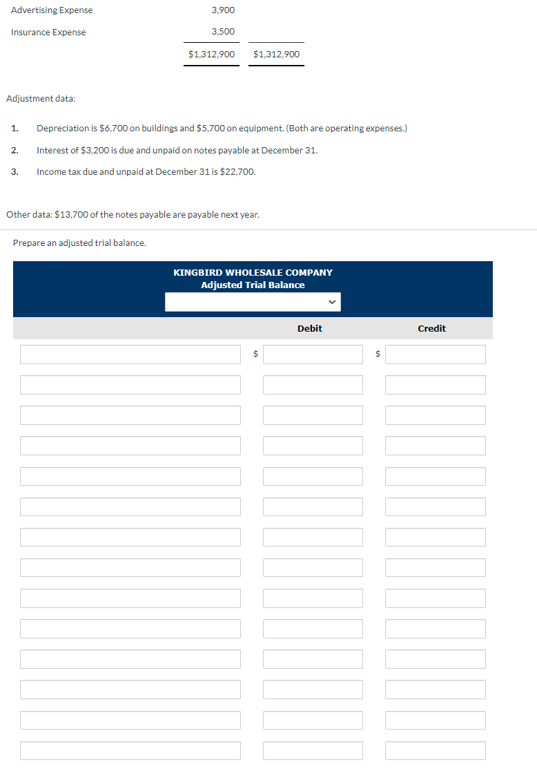 Advertising Expense
Insurance Expense
Adjustment data:
2.
3.
3,900
3.500
1. Depreciation is $6,700 on buildings and $5,700 on equipment. (Both are operating expenses.)
Interest of $3,200 is due and unpaid on notes payable at December 31.
Income tax due and unpaid at December 31 is $22,700.
Prepare an adjusted trial balance.
$1,312,900
$1.312.900
Other data: $13,700 of the notes payable are payable next year.
KINGBIRD WHOLESALE COMPANY
Adjusted Trial Balance
$
Debit
$
Credit