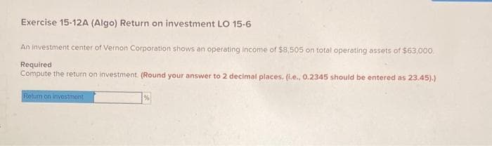 Exercise 15-12A (Algo) Return on investment LO 15-6
An investment center of Vernon Corporation shows an operating income of $8,505 on total operating assets of $63,000.
Required
Compute the return on investment. (Round your answer to 2 decimal places. (i.e., 0.2345 should be entered as 23.45).)
Return on investment
%