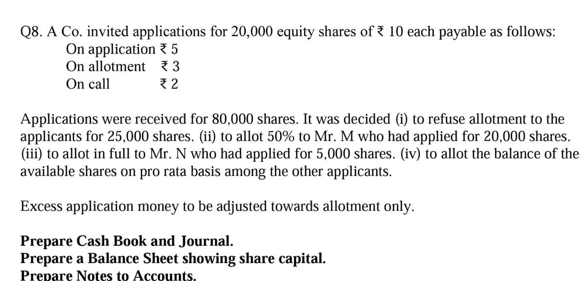 Q8. A Co. invited applications for 20,000 equity shares of 10 each payable as follows:
On application 5
On allotment ₹3
On call
₹2
Applications were received for 80,000 shares. It was decided (i) to refuse allotment to the
applicants for 25,000 shares. (ii) to allot 50% to Mr. M who had applied for 20,000 shares.
(iii) to allot in full to Mr. N who had applied for 5,000 shares. (iv) to allot the balance of the
available shares on pro rata basis among the other applicants.
Excess application money to be adjusted towards allotment only.
Prepare Cash Book and Journal.
Prepare a Balance Sheet showing share capital.
Prepare Notes to Accounts.