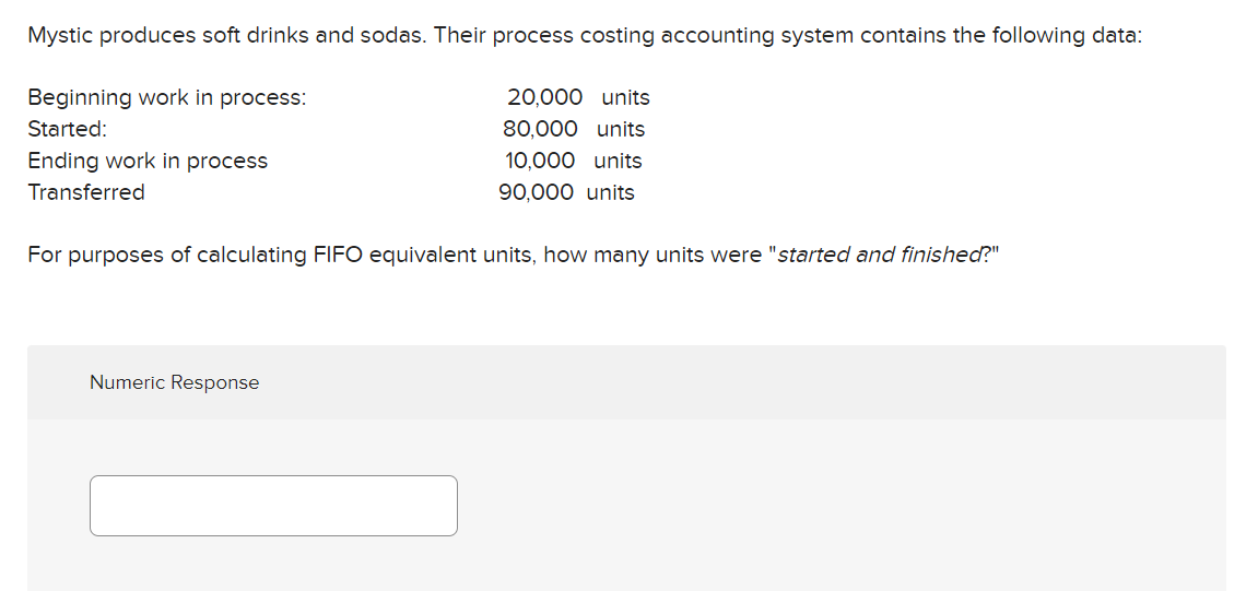 Mystic produces soft drinks and sodas. Their process costing accounting system contains the following data:
Beginning work in process:
Started:
Ending work in process
Transferred
20,000 units
80,000 units
10,000 units
90,000 units
For purposes of calculating FIFO equivalent units, how many units were "started and finished?"
Numeric Response